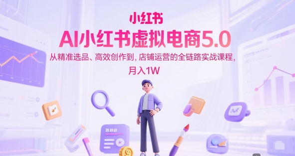 AI小红书虚拟电商5.0,从*选品、*创作到,店铺运营的全链路实战课程,月入1W