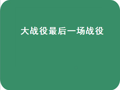 大战役最后一大战役（大战役最后一大战役是什么）