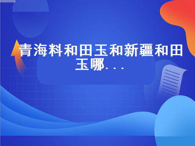 青海料和田玉和新疆和田玉哪…（青海料和田玉和新疆和田玉哪个好）-星创副业